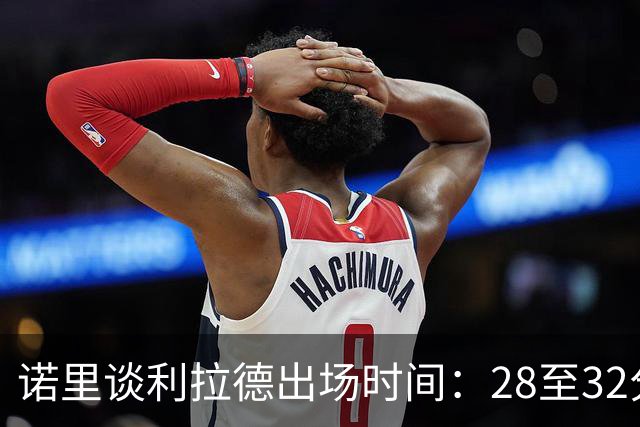 诺里谈利拉德出场时间：28至32分钟为主，最长不超过36分钟